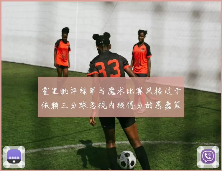霍里批评绿军与魔术比赛风格过于依赖三分球忽视内线得分的愚蠢策略