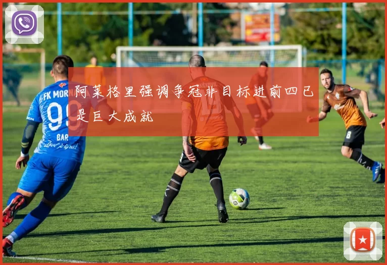 阿莱格里强调争冠非目标进前四已是巨大成就